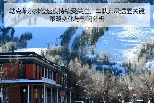 勒克莱尔排位速度持续受关注，车队升级透露关键策略变化与影响分析